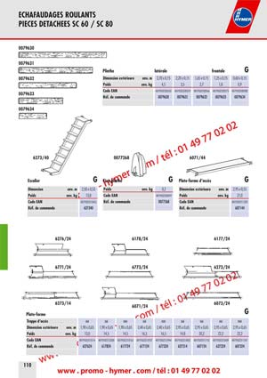 ECHAFAUDAGES ROULANTS 
PIECES DETACHEES SC 60 / SC 80 


6273/29 6173/426171/42 
6371/426773/42 
6373/42 
Tube du garde-corps G Diagonale horizontale en aluminium G 

Longueur env. m 2,80 Longueur env. m 1,95 2,30 2,75 2,95 3,20 

Poids env. kg 4,0 Poids env. kg 3,3 2,5 3,5 3,2 3,5 

Code EAN 4019502313446 Code EAN 4019502312968 4019502313125 4019502313576 4019502319905 4019502319974 

R&eacute;f. de commande 627329 R&eacute;f. de commande 617142 617342 677342 637142 637342 

6771/276178/27 
6071/286178/286071/27 
6378/27 

Diagonale/Entretoise en aluminium G 


Tube de support Traverse roulante 

GG 

6071/43Traverse lat&eacute;rales G 

en aluminium en tube d&lsquo;acier rectangulaire galvanis&eacute; &agrave; chaud 

Longueur env. m 2,95 Longueur env. m 2,05 Longueur env. m 2,05 
Poids env. kg 13,7 Poids env. kg 4,5 Poids env. kg 18,5 
Code EAN 4019502311312 Code EAN 4019502311305 Code EAN 4019502311244 
R&eacute;f. de commande 607143 R&eacute;f. de commande 607141 R&eacute;f. de commande 607134 

Goupille &agrave; ressort Fixation de serrage sur traverse Rallonge de traverse


en plastique haut de gamme avec broche en acier en acier galvanis&eacute; en tube d&lsquo;acier rectangulaire galvanis&eacute; &agrave; chaud 

Longueur env. m 
Poids env. kg 
Code EAN 
R&eacute;f. de commande 
0,66 
7,2 
4019502311411 
607234 
Poids env. kg 0,1 
Code EAN 4019502317147 
R&eacute;f. de commande 007760 
